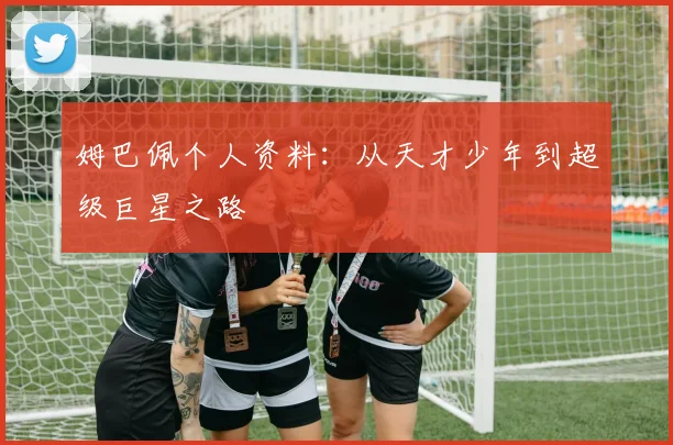 姆巴佩个人资料：从天才少年到超级巨星之路