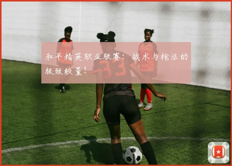 和平精英职业联赛：战术与枪法的极致较量！