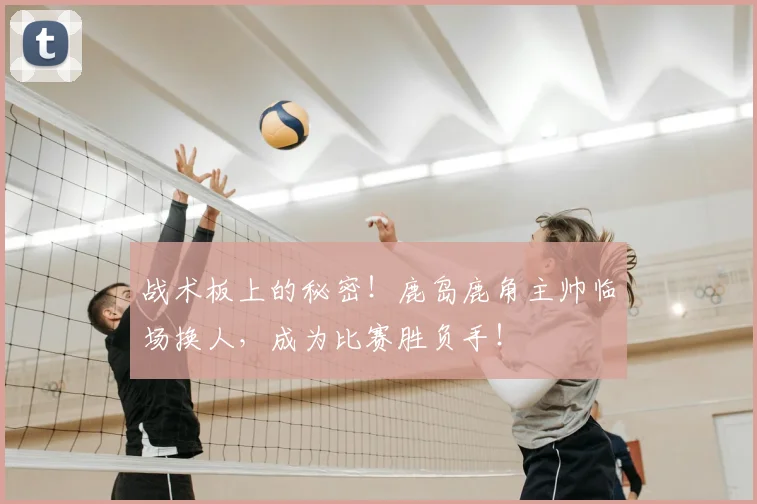 战术板上的秘密！鹿岛鹿角主帅临场换人，成为比赛胜负手！