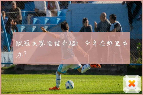 欧冠决赛场馆介绍：今年在哪里举办？