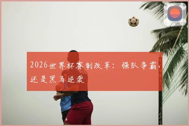 2026世界杯赛制改革：强队争霸，还是黑马逆袭
