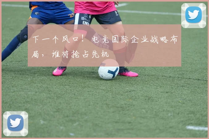 下一个风口！电竞国际企业战略布局，谁将抢占先机