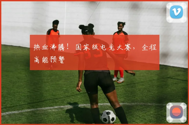 热血沸腾！国家级电竞大赛，全程高能预警