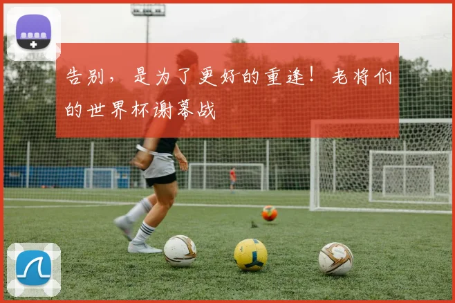 告别，是为了更好的重逢！老将们的世界杯谢幕战