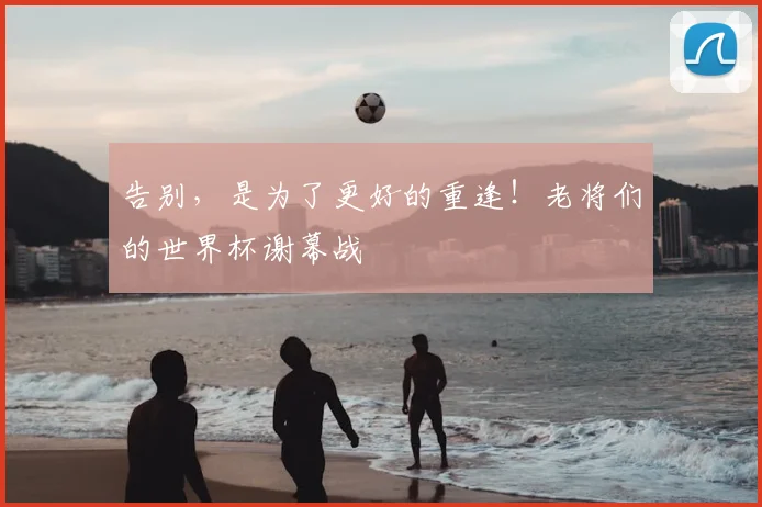 告别，是为了更好的重逢！老将们的世界杯谢幕战