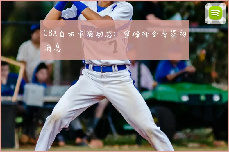 CBA自由市场动态:重磅转会与签约消息