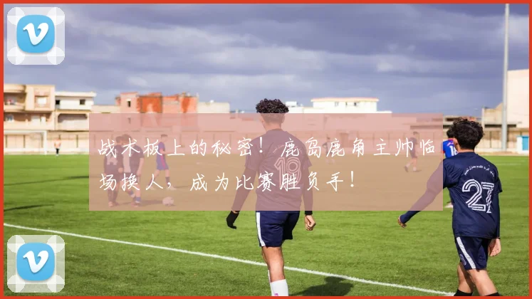 战术板上的秘密！鹿岛鹿角主帅临场换人，成为比赛胜负手！